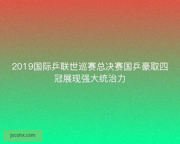 2019国际乒联世巡赛总决赛国乒豪取四冠展现强大统治力 2019国际乒联世巡赛总决赛国乒豪取四冠展现强大统治力