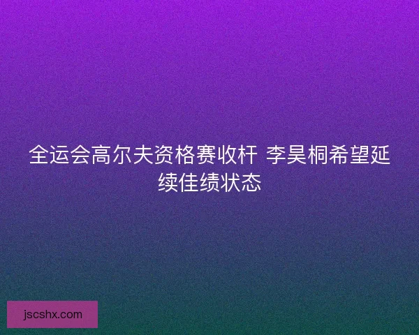 全运会高尔夫资格赛收杆 李昊桐希望延续佳绩状态