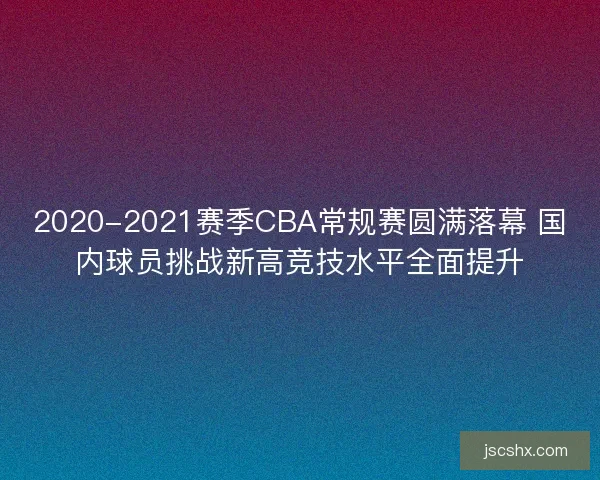 2020-2021赛季CBA常规赛圆满落幕 国内球员挑战新高竞技水平全面提升