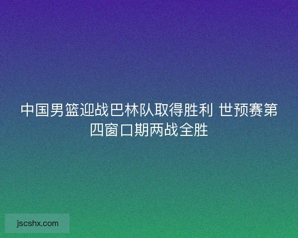 中国男篮迎战巴林队取得胜利 世预赛第四窗口期两战全胜