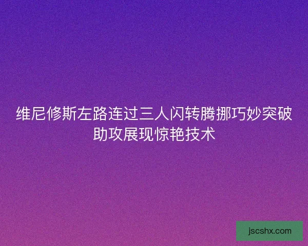 维尼修斯左路连过三人闪转腾挪巧妙突破助攻展现惊艳技术