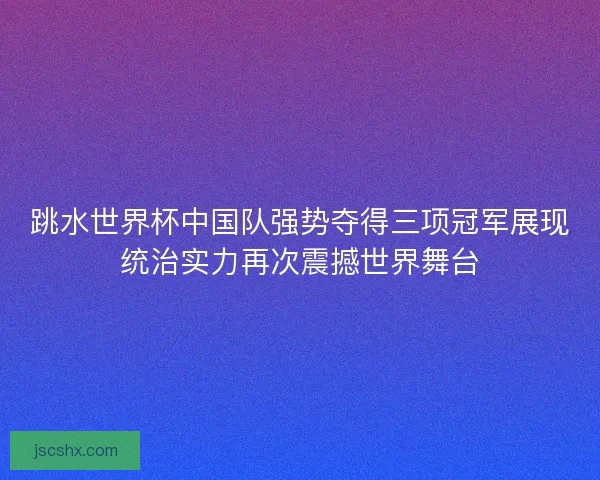 跳水世界杯中国队强势夺得三项冠军展现统治实力再次震撼世界舞台