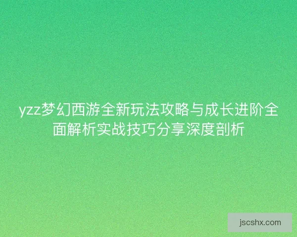 yzz梦幻西游全新玩法攻略与成长进阶全面解析实战技巧分享深度剖析