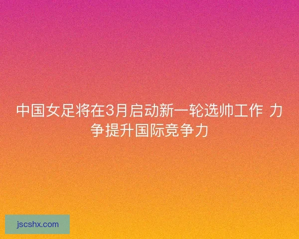 中国女足将在3月启动新一轮选帅工作 力争提升国际竞争力