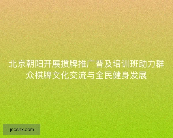 北京朝阳开展掼牌推广普及培训班助力群众棋牌文化交流与全民健身发展