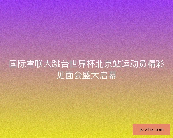 国际雪联大跳台世界杯北京站运动员精彩见面会盛大启幕