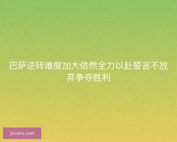 巴萨逆转难度加大依然全力以赴誓言不放弃争夺胜利