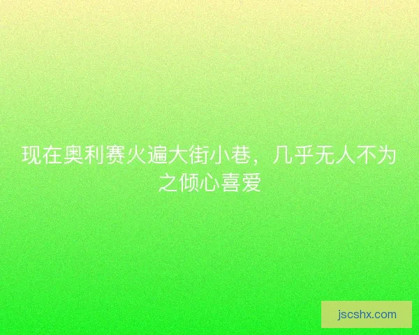 现在奥利赛火遍大街小巷,几乎无人不为之倾心喜爱 现在奥利赛火遍大街小巷,几乎无人不为之倾心喜爱