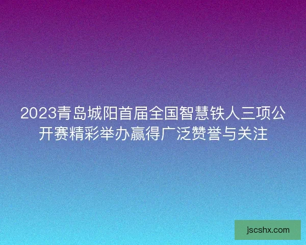 2023青岛城阳首届全国智慧铁人三项公开赛精彩举办赢得广泛赞誉与关注 2023青岛城阳首届全国智慧铁人三项公开赛精彩举办赢得广泛赞誉与关注