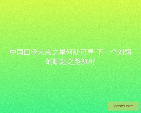中国田径未来之星何处可寻 下一个刘翔的崛起之路解析