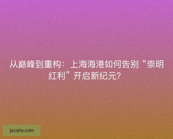 从巅峰到重构：上海海港如何告别 “崇明红利” 开启新纪元？