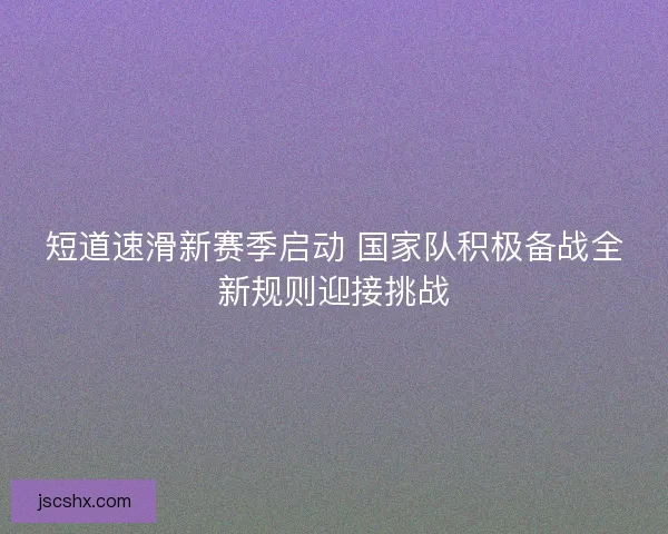 短道速滑新赛季启动 国家队积极备战全新规则迎接挑战