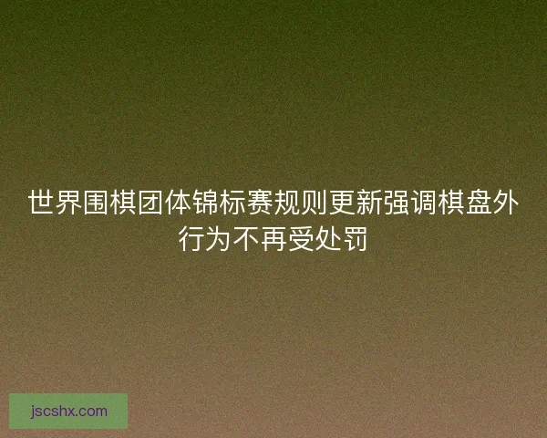 世界围棋团体锦标赛规则更新强调棋盘外行为不再受处罚