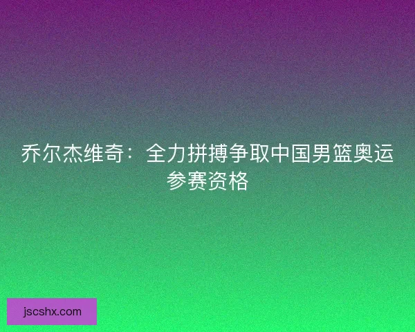 乔尔杰维奇:全力拼搏争取中国男篮奥运参赛资格 乔尔杰维奇:全力拼搏争取中国男篮奥运参赛资格