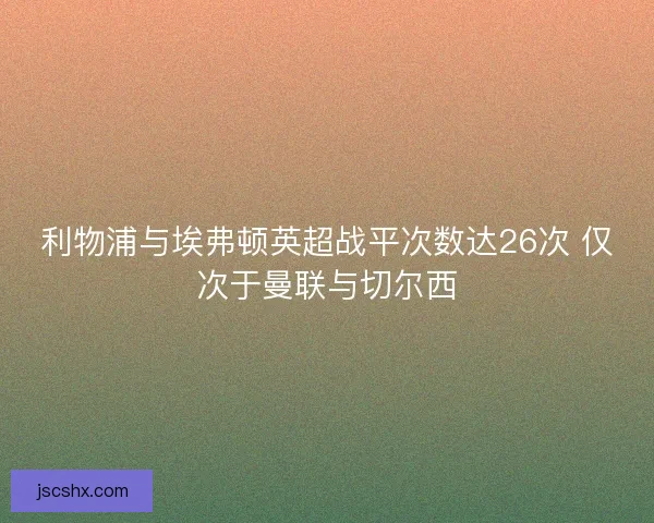 利物浦与埃弗顿英超战平次数达26次 仅次于曼联与切尔西 利物浦与埃弗顿英超战平次数达26次 仅次于曼联与切尔西