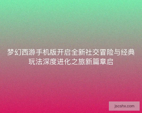 梦幻西游手机版开启全新社交冒险与经典玩法深度进化之旅新篇章启