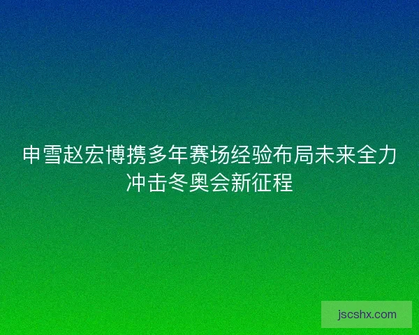 申雪赵宏博携多年赛场经验布局未来全力冲击冬奥会新征程 申雪赵宏博携多年赛场经验布局未来全力冲击冬奥会新征程