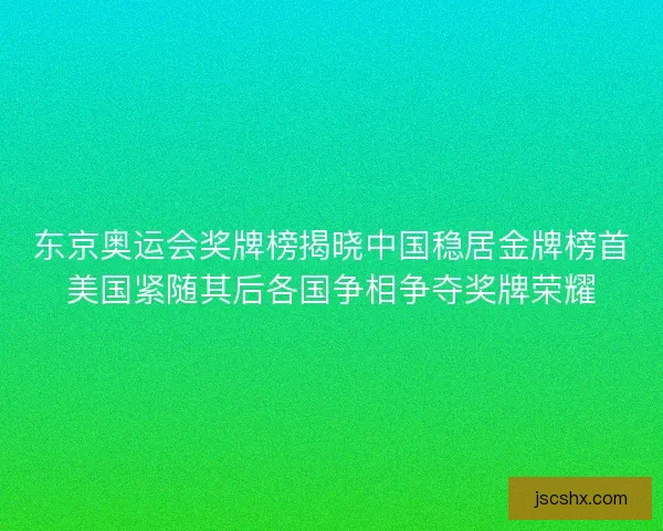 东京奥运会奖牌榜揭晓中国稳居金牌榜首美国紧随其后各国争相争夺奖牌荣耀 东京奥运会奖牌榜揭晓中国稳居金牌榜首美国紧随其后各国争相争夺奖牌荣耀