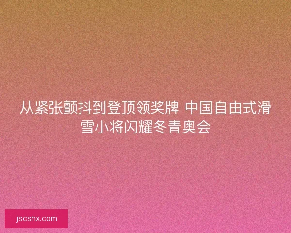 从紧张颤抖到登顶领奖牌 中国自由式滑雪小将闪耀冬青奥会