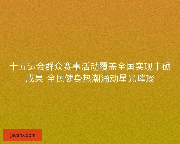 十五运会群众赛事活动覆盖全国实现丰硕成果 全民健身热潮涌动星光璀璨