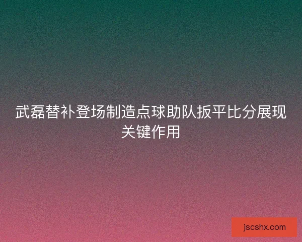武磊替补登场制造点球助队扳平比分展现关键作用