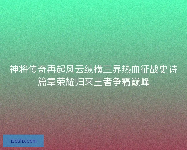 神将传奇再起风云纵横三界热血征战史诗篇章荣耀归来王者争霸巅峰 神将传奇再起风云纵横三界热血征战史诗篇章荣耀归来王者争霸巅峰