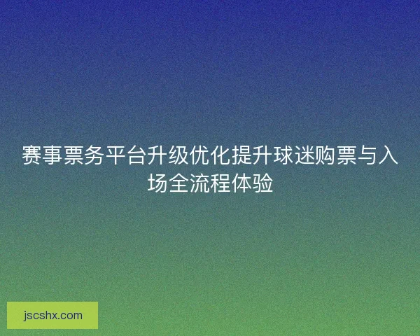 赛事票务平台升级优化提升球迷购票与入场全流程体验