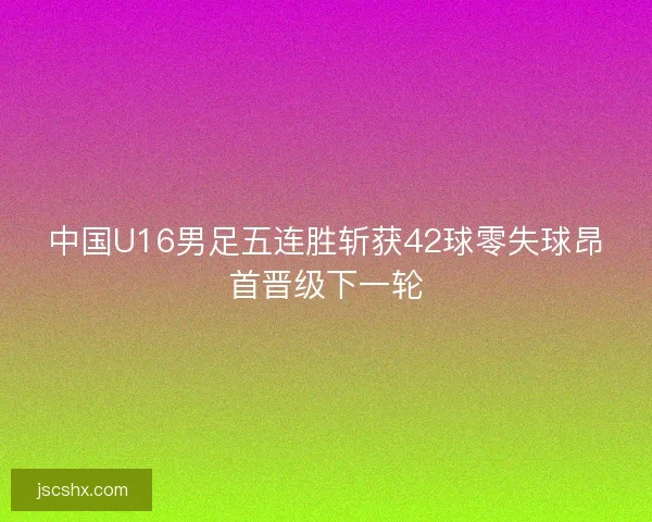 中国U16男足五连胜斩获42球零失球昂首晋级下一轮