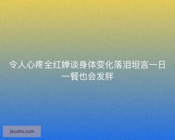 令人心疼全红婵谈身体变化落泪坦言一日一餐也会发胖