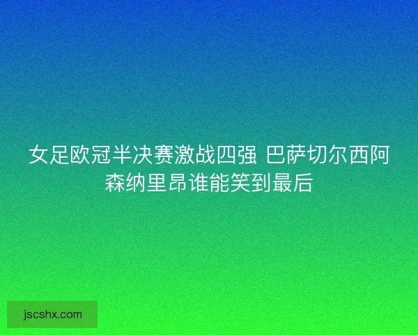 女足欧冠半决赛激战四强 巴萨切尔西阿森纳里昂谁能笑到最后