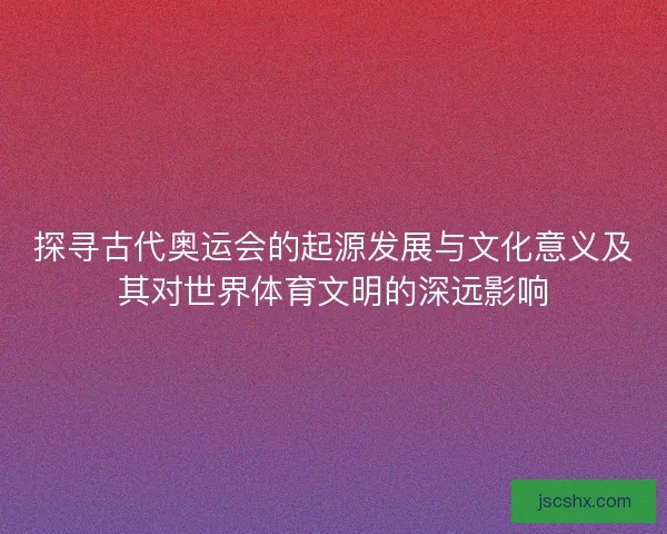 探寻古代奥运会的起源发展与文化意义及其对世界体育文明的深远影响 探寻古代奥运会的起源发展与文化意义及其对世界体育文明的深远影响