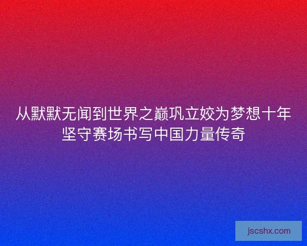 从默默无闻到世界之巅巩立姣为梦想十年坚守赛场书写中国力量传奇