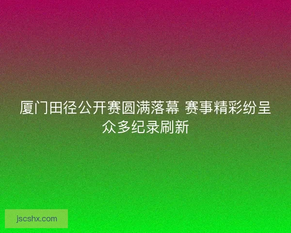 厦门田径公开赛圆满落幕 赛事精彩纷呈众多纪录刷新
