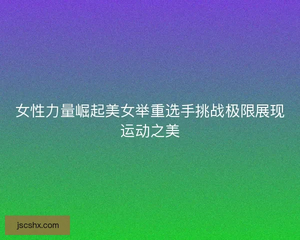 女性力量崛起美女举重选手挑战极限展现运动之美