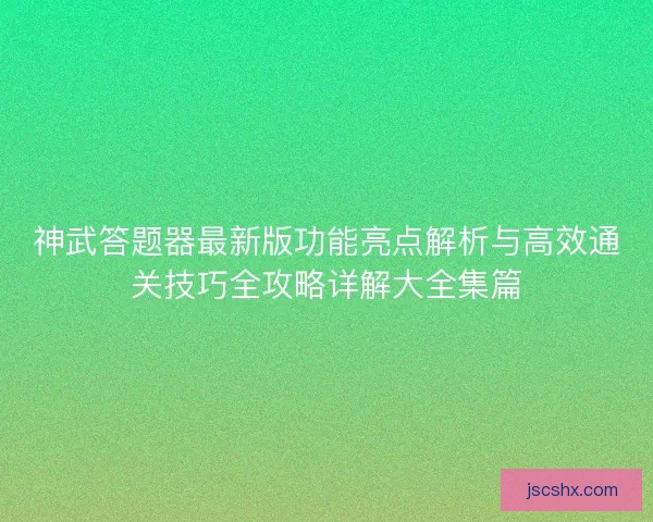 神武答题器最新版功能亮点解析与高效通关技巧全攻略详解大全集篇