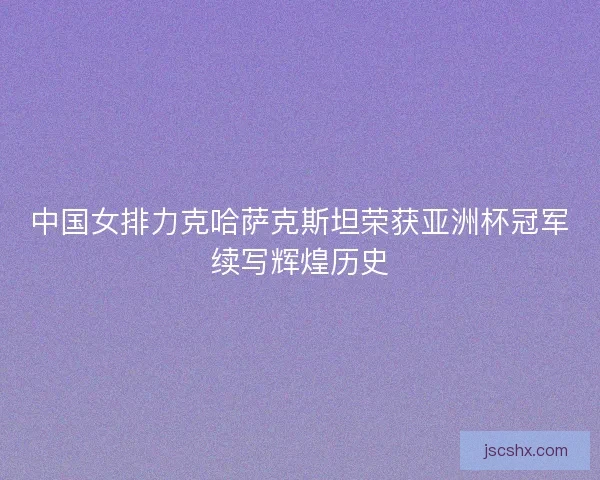 中国女排力克哈萨克斯坦荣获亚洲杯冠军续写辉煌历史 中国女排力克哈萨克斯坦荣获亚洲杯冠军续写辉煌历史